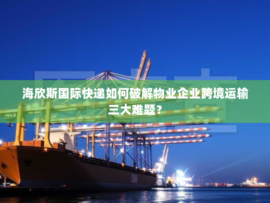 海欣斯国际快递如何破解物业企业跨境运输三大难题？
