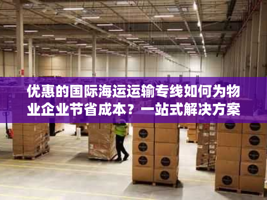 优惠的国际海运运输专线如何为物业企业节省成本？一站式解决方案揭秘