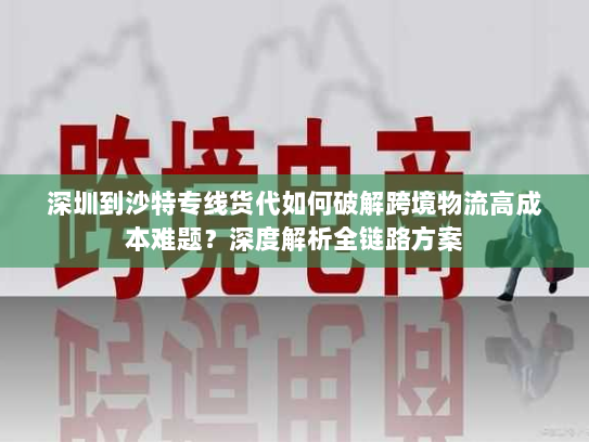 深圳到沙特专线货代如何破解跨境物流高成本难题？深度解析全链路方案
