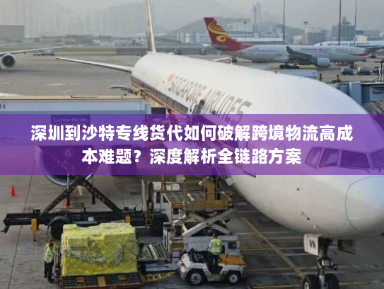深圳到沙特专线货代如何破解跨境物流高成本难题？深度解析全链路方案