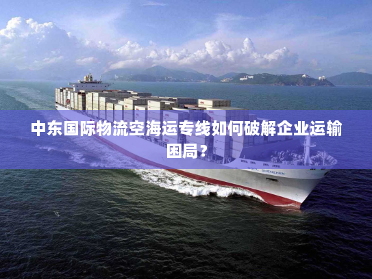中东国际物流空海运专线如何破解企业运输困局？