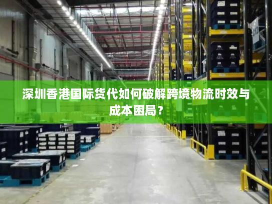 深圳香港国际货代如何破解跨境物流时效与成本困局？