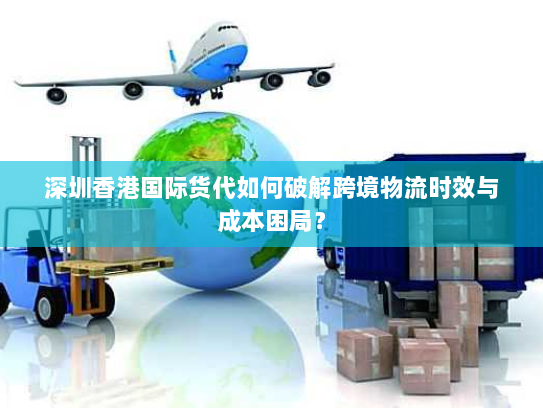深圳香港国际货代如何破解跨境物流时效与成本困局？