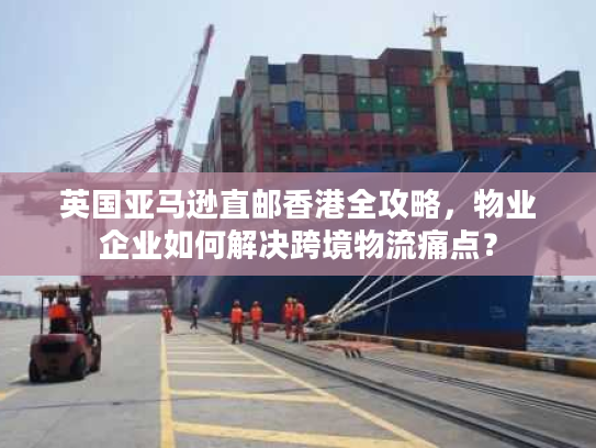 英国亚马逊直邮香港全攻略，物业企业如何解决跨境物流痛点？