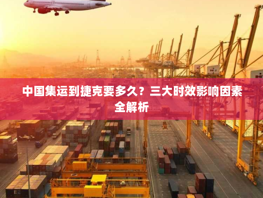 中国集运到捷克要多久？三大时效影响因素全解析