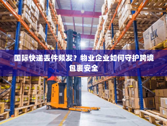 国际快递丢件频发?物业企业如何守护跨境包裹安全 国际快递丢件频发?物业企业如何守护跨境包裹安全