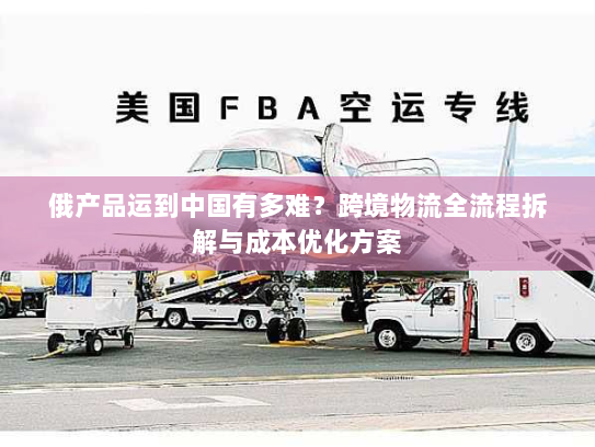 俄产品运到中国有多难?跨境物流全流程拆解与成本优化方案 俄产品运到中国有多难?跨境物流全流程拆解与成本优化方案