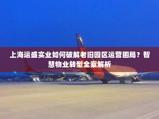上海运盛实业如何破解老旧园区运营困局?智慧物业转型全案解析 上海运盛实业如何破解老旧园区运营困局?智慧物业转型全案解析