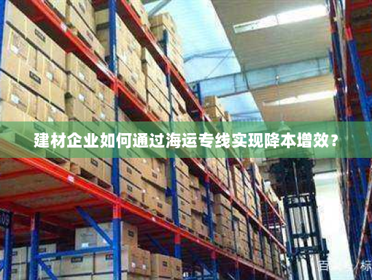 建材企业如何通过海运专线实现降本增效? 建材企业如何通过海运专线实现降本增效?