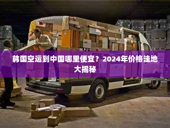 韩国空运到中国哪里便宜？2024年价格洼地大揭秘