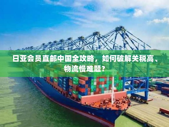 日亚会员直邮中国全攻略,如何破解关税高、物流慢难题? 日亚会员直邮中国全攻略,如何破解关税高、物流慢难题?