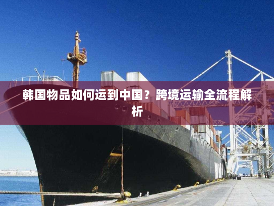 韩国物品如何运到中国?跨境运输全流程解析 韩国物品如何运到中国?跨境运输全流程解析