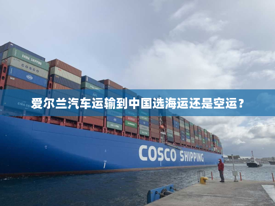 爱尔兰汽车运输到中国选海运还是空运？
