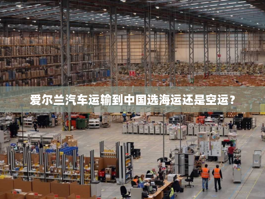 爱尔兰汽车运输到中国选海运还是空运？
