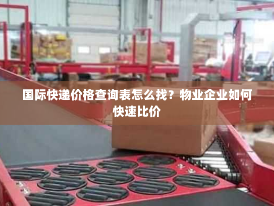 国际快递价格查询表怎么找?物业企业如何快速比价 国际快递价格查询表怎么找?物业企业如何快速比价
