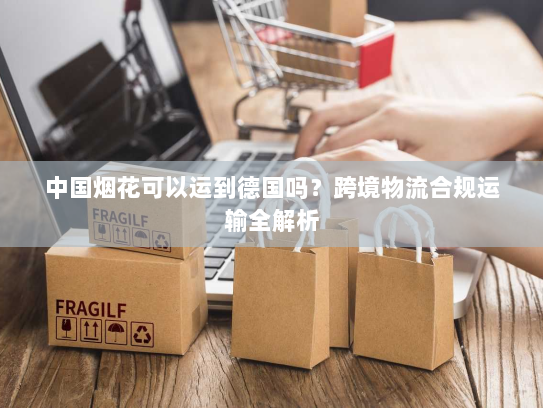 中国烟花可以运到德国吗?跨境物流合规运输全解析 中国烟花可以运到德国吗?跨境物流合规运输全解析