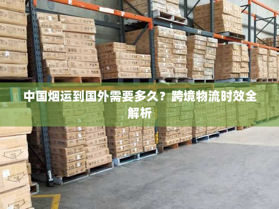 中国烟运到国外需要多久?跨境物流时效全解析 中国烟运到国外需要多久?跨境物流时效全解析
