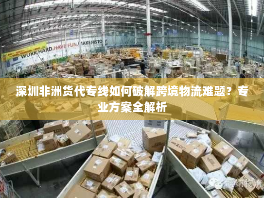 深圳非洲货代专线如何破解跨境物流难题?专业方案全解析 深圳非洲货代专线如何破解跨境物流难题?专业方案全解析