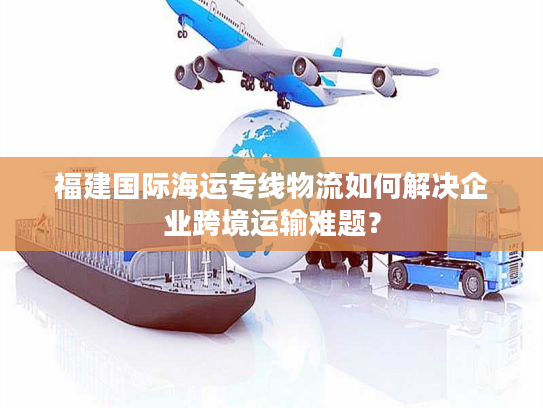 福建国际海运专线物流如何解决企业跨境运输难题? 福建国际海运专线物流如何解决企业跨境运输难题?