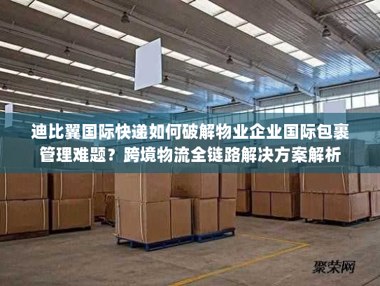 迪比翼国际快递如何破解物业企业国际包裹管理难题?跨境物流全链路解决方案解析 迪比翼国际快递如何破解物业企业国际包裹管理难题?跨境物流全链路解决方案解析