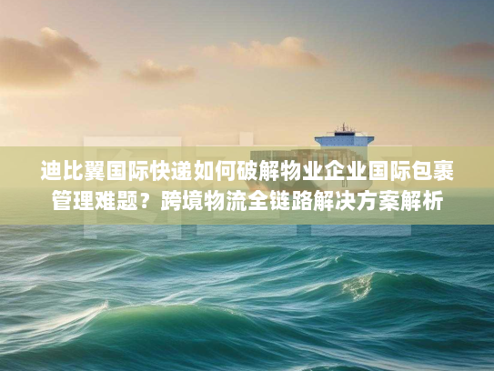 迪比翼国际快递如何破解物业企业国际包裹管理难题?跨境物流全链路解决方案解析 迪比翼国际快递如何破解物业企业国际包裹管理难题?跨境物流全链路解决方案解析