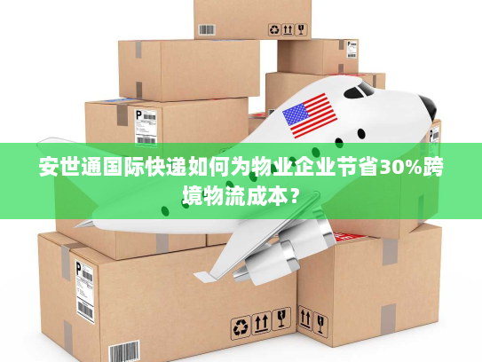 安世通国际快递如何为物业企业节省30%跨境物流成本? 安世通国际快递如何为物业企业节省30%跨境物流成本?