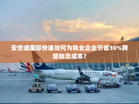 安世通国际快递如何为物业企业节省30%跨境物流成本? 安世通国际快递如何为物业企业节省30%跨境物流成本?