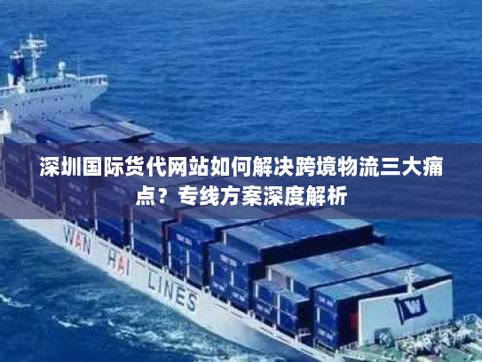 深圳国际货代网站如何解决跨境物流三大痛点?专线方案深度解析 深圳国际货代网站如何解决跨境物流三大痛点?专线方案深度解析