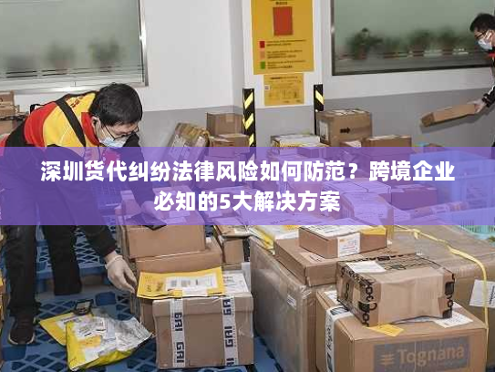 深圳货代纠纷法律风险如何防范?跨境企业必知的5大解决方案 深圳货代纠纷法律风险如何防范?跨境企业必知的5大解决方案