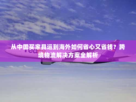 从中国买家具运到海外如何省心又省钱?跨境物流解决方案全解析 从中国买家具运到海外如何省心又省钱?跨境物流解决方案全解析
