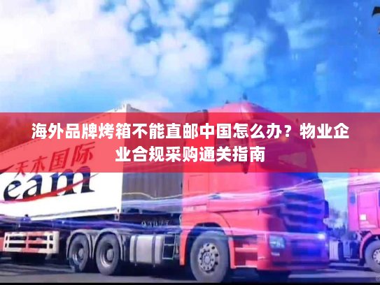 海外品牌烤箱不能直邮中国怎么办?物业企业合规采购通关指南 海外品牌烤箱不能直邮中国怎么办?物业企业合规采购通关指南