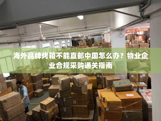 海外品牌烤箱不能直邮中国怎么办?物业企业合规采购通关指南 海外品牌烤箱不能直邮中国怎么办?物业企业合规采购通关指南