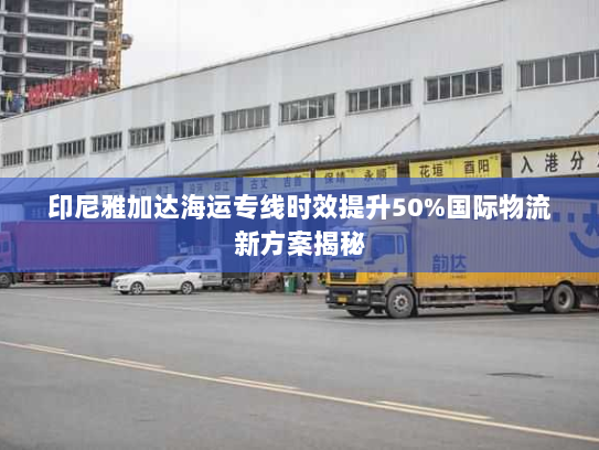 印尼雅加达海运专线时效提升50%国际物流新方案揭秘 印尼雅加达海运专线时效提升50%国际物流新方案揭秘