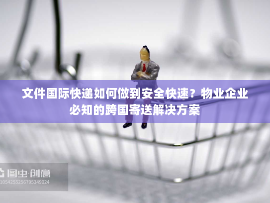 文件国际快递如何做到安全快速？物业企业必知的跨国寄送解决方案