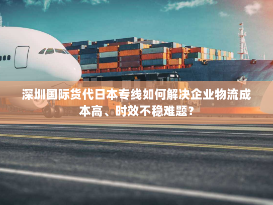 深圳国际货代日本专线如何解决企业物流成本高、时效不稳难题？