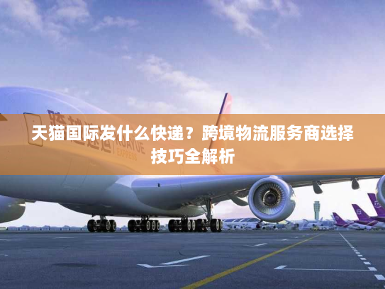 天猫国际发什么快递？跨境物流服务商选择技巧全解析