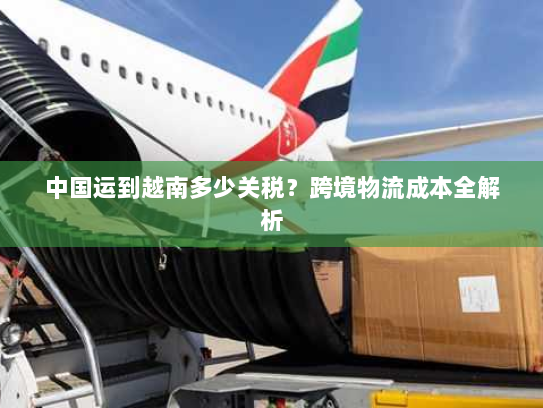 中国运到越南多少关税?跨境物流成本全解析 中国运到越南多少关税?跨境物流成本全解析