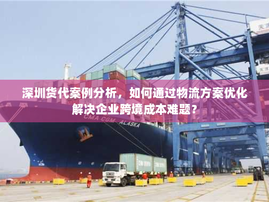 深圳货代案例分析,如何通过物流方案优化解决企业跨境成本难题? 深圳货代案例分析,如何通过物流方案优化解决企业跨境成本难题?