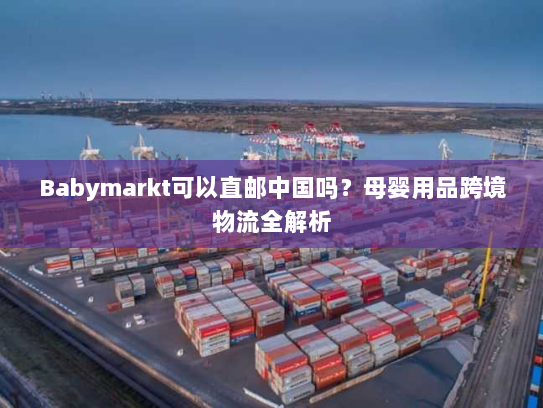 Babymarkt可以直邮中国吗？母婴用品跨境物流全解析