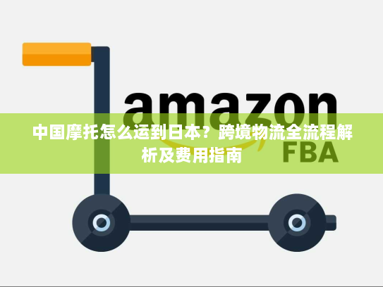 中国摩托怎么运到日本?跨境物流全流程解析及费用指南 中国摩托怎么运到日本?跨境物流全流程解析及费用指南