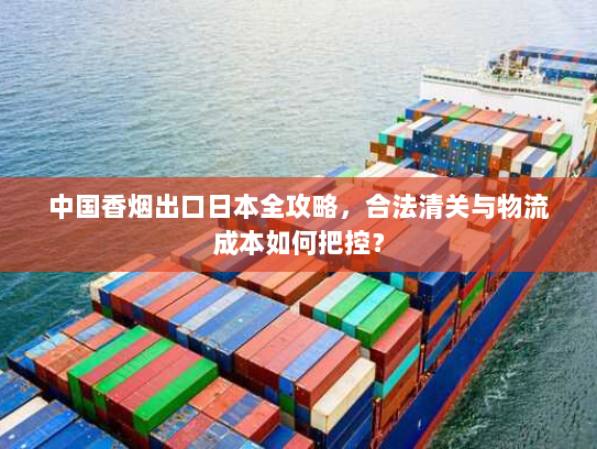 中国香烟出口日本全攻略,合法清关与物流成本如何把控? 中国香烟出口日本全攻略,合法清关与物流成本如何把控?