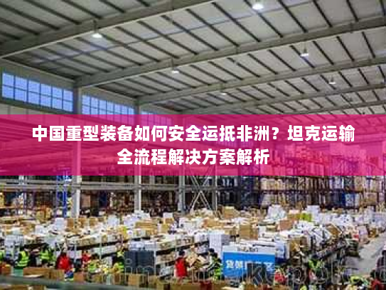中国重型装备如何安全运抵非洲?坦克运输全流程解决方案解析 中国重型装备如何安全运抵非洲?坦克运输全流程解决方案解析