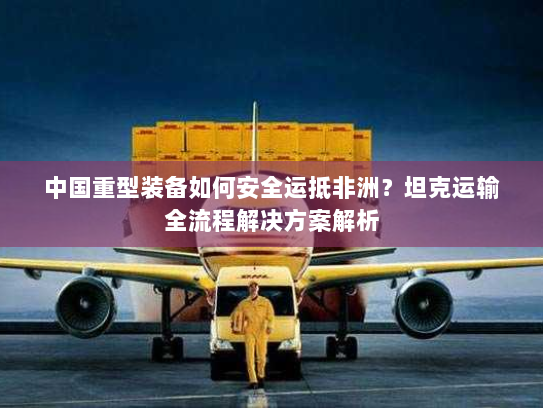 中国重型装备如何安全运抵非洲?坦克运输全流程解决方案解析 中国重型装备如何安全运抵非洲?坦克运输全流程解决方案解析