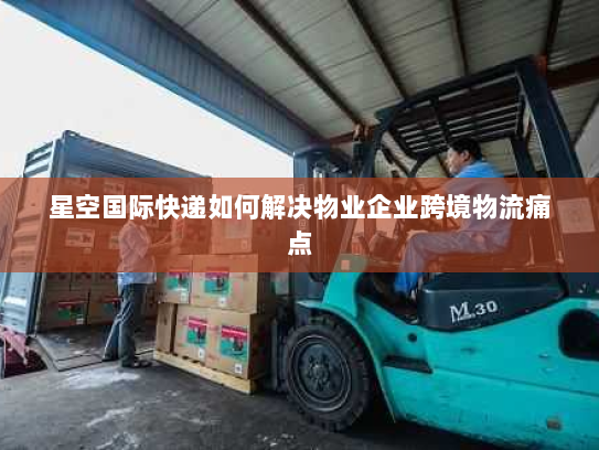星空国际快递如何解决物业企业跨境物流痛点