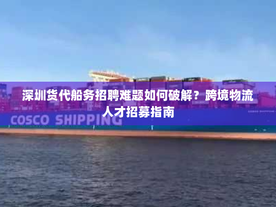 深圳货代船务招聘难题如何破解？跨境物流人才招募指南