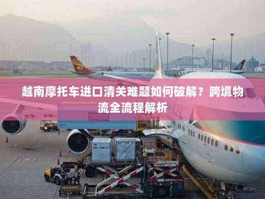 越南摩托车进口清关难题如何破解?跨境物流全流程解析 越南摩托车进口清关难题如何破解?跨境物流全流程解析