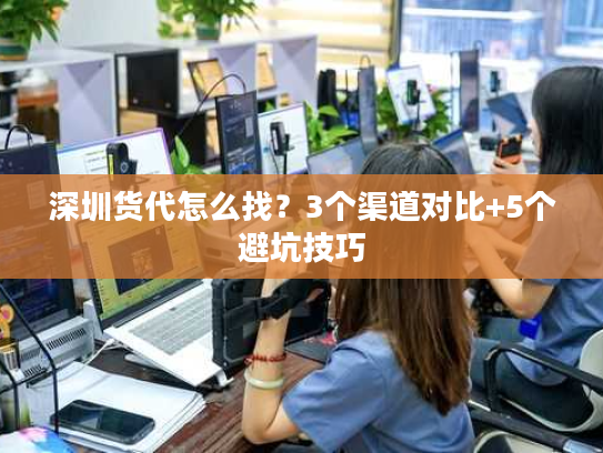 深圳货代怎么找？3个渠道对比+5个避坑技巧