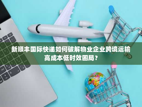 新顺丰国际快递如何破解物业企业跨境运输高成本低时效困局？