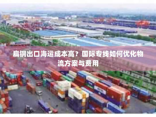扁钢出口海运成本高？国际专线如何优化物流方案与费用