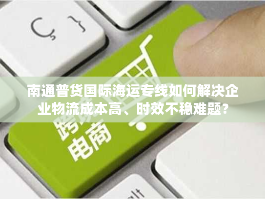 南通普货国际海运专线如何解决企业物流成本高、时效不稳难题？